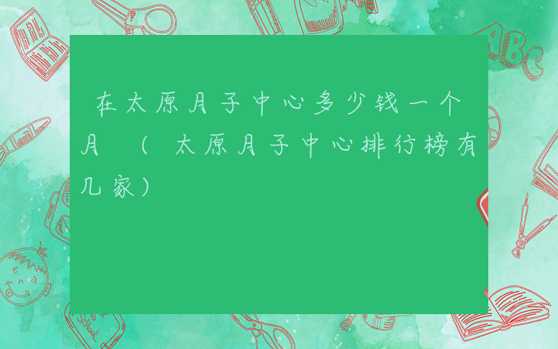 在太原月子中心多少钱一个月 (太原月子中心排行榜有几家)